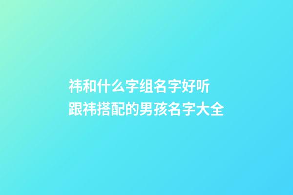 祎和什么字组名字好听 跟祎搭配的男孩名字大全